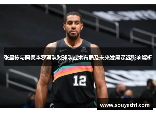 张呈栋与阿德本罗离队对球队战术布局及未来发展深远影响解析