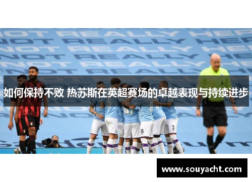 如何保持不败 热苏斯在英超赛场的卓越表现与持续进步